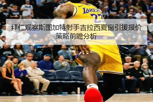 拜仁观察斯图加特射手吉拉西夏窗引援报价策略前瞻分析
