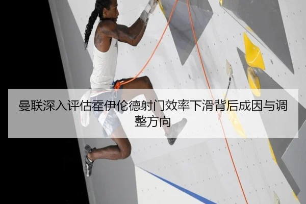 曼联深入评估霍伊伦德射门效率下滑背后成因与调整方向