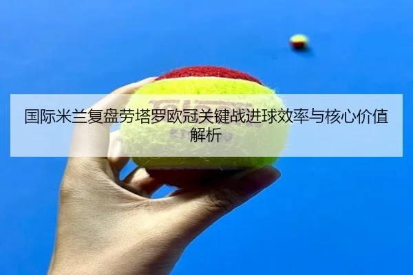 国际米兰复盘劳塔罗欧冠关键战进球效率与核心价值解析