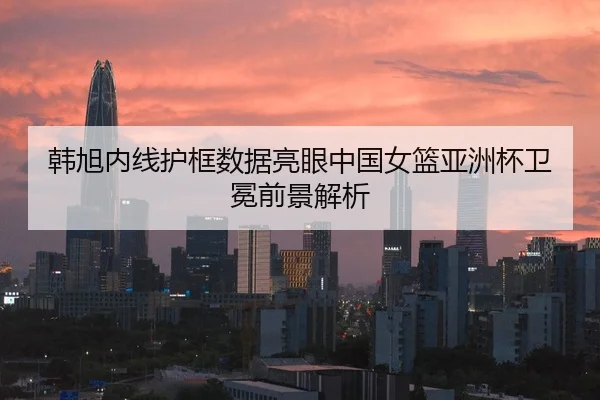 韩旭内线护框数据亮眼中国女篮亚洲杯卫冕前景解析
