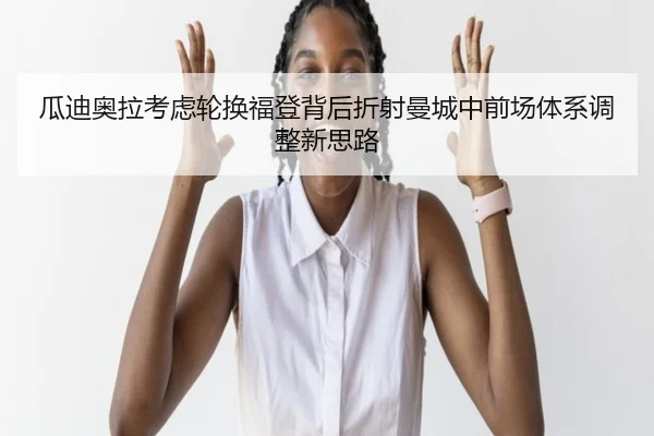 瓜迪奥拉考虑轮换福登背后折射曼城中前场体系调整新思路 | kaiyun